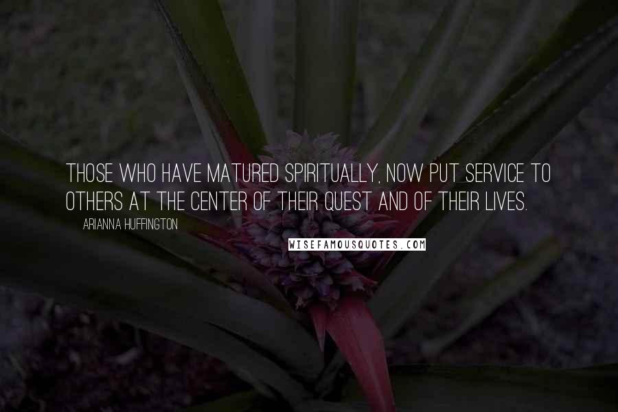 Arianna Huffington Quotes: Those who have matured spiritually, now put service to others at the center of their quest and of their lives.