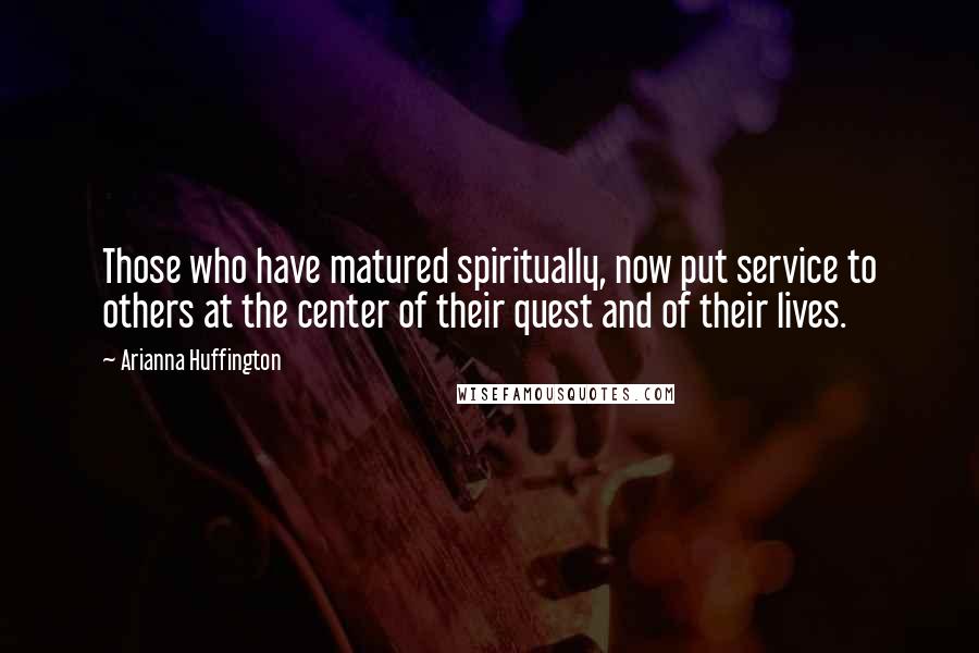 Arianna Huffington Quotes: Those who have matured spiritually, now put service to others at the center of their quest and of their lives.