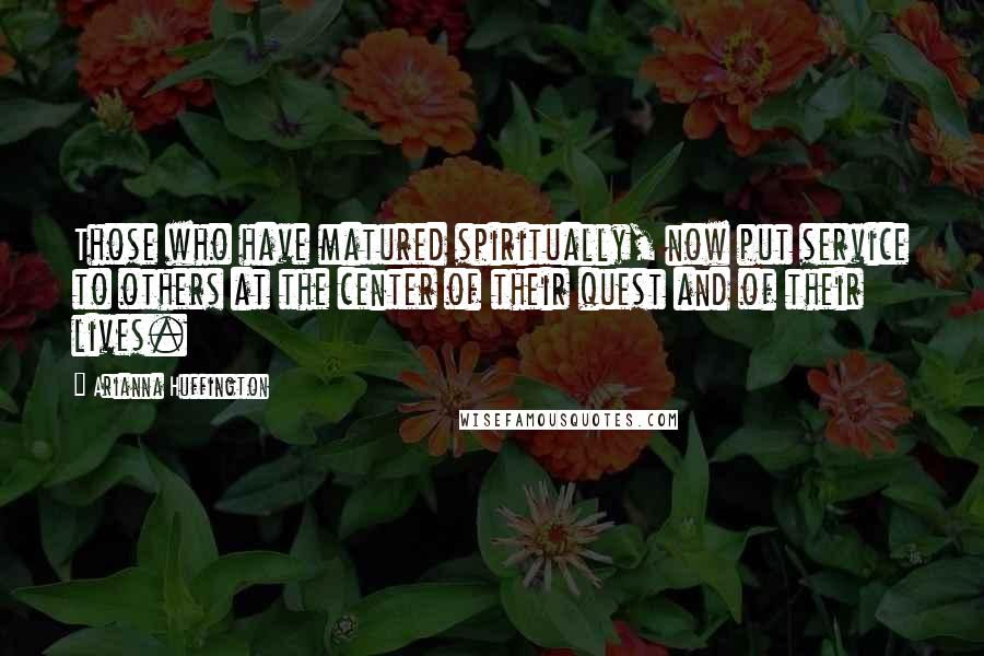 Arianna Huffington Quotes: Those who have matured spiritually, now put service to others at the center of their quest and of their lives.