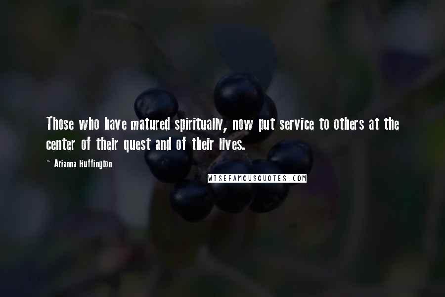 Arianna Huffington Quotes: Those who have matured spiritually, now put service to others at the center of their quest and of their lives.