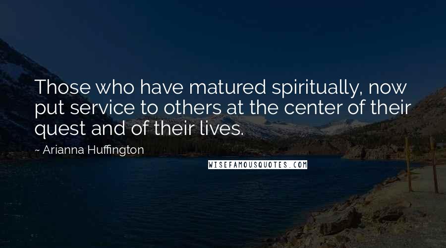 Arianna Huffington Quotes: Those who have matured spiritually, now put service to others at the center of their quest and of their lives.