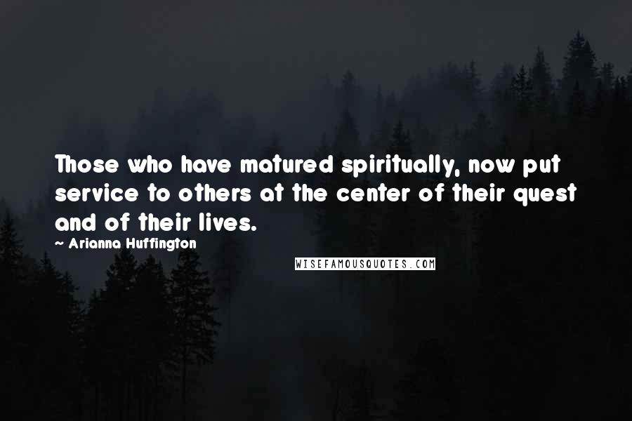 Arianna Huffington Quotes: Those who have matured spiritually, now put service to others at the center of their quest and of their lives.