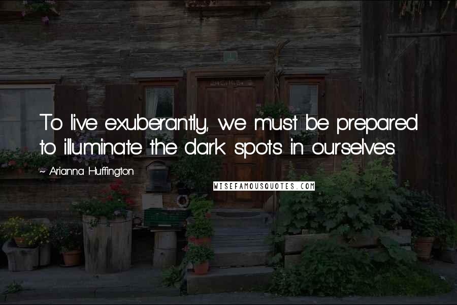 Arianna Huffington Quotes: To live exuberantly, we must be prepared to illuminate the dark spots in ourselves.