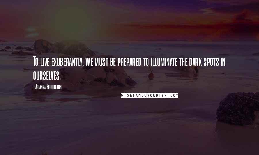 Arianna Huffington Quotes: To live exuberantly, we must be prepared to illuminate the dark spots in ourselves.
