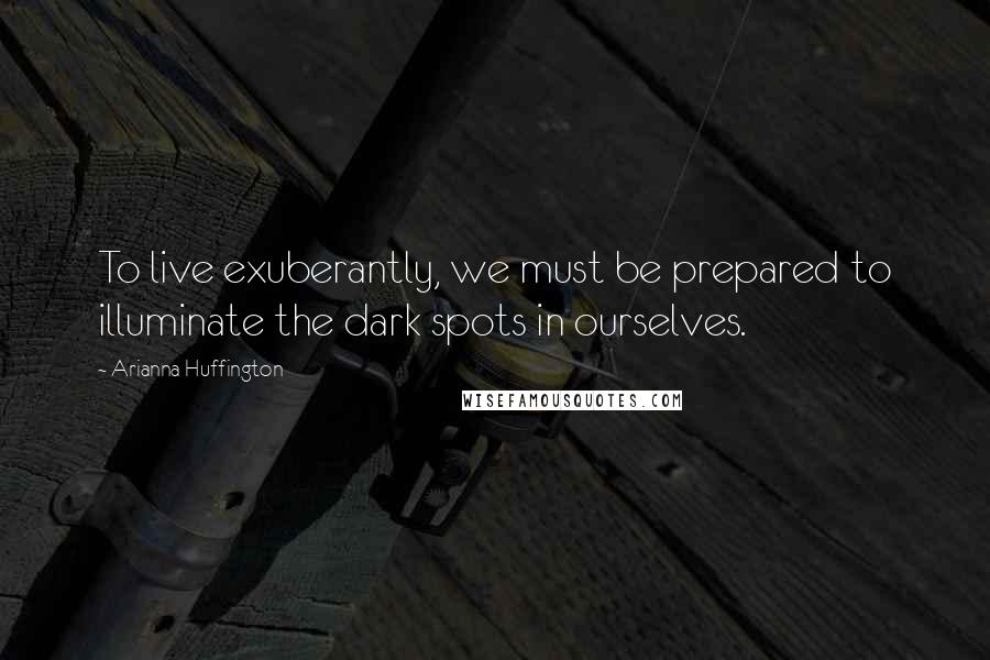 Arianna Huffington Quotes: To live exuberantly, we must be prepared to illuminate the dark spots in ourselves.