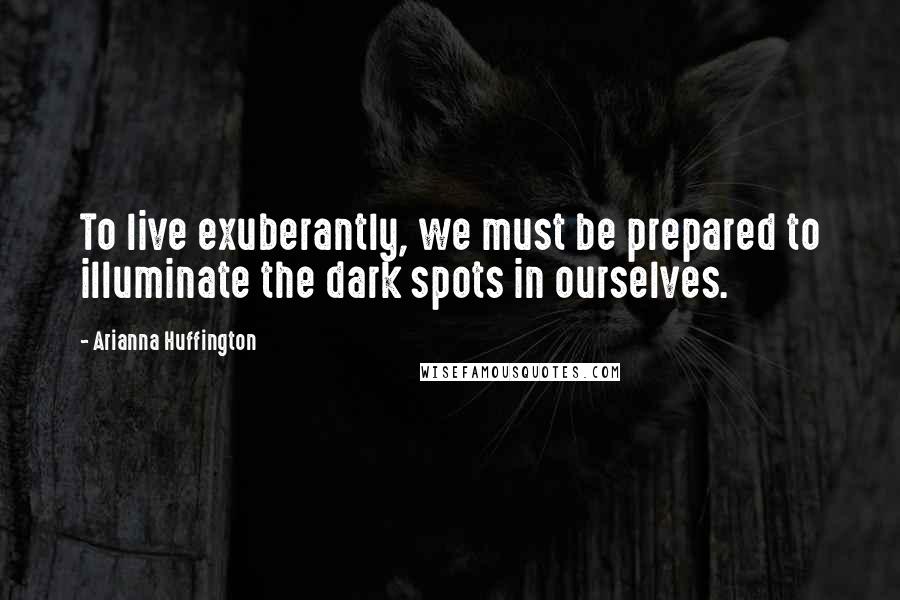 Arianna Huffington Quotes: To live exuberantly, we must be prepared to illuminate the dark spots in ourselves.