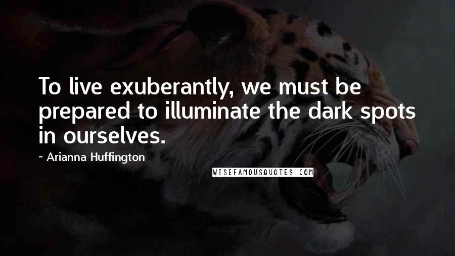 Arianna Huffington Quotes: To live exuberantly, we must be prepared to illuminate the dark spots in ourselves.