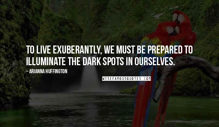 Arianna Huffington Quotes: To live exuberantly, we must be prepared to illuminate the dark spots in ourselves.