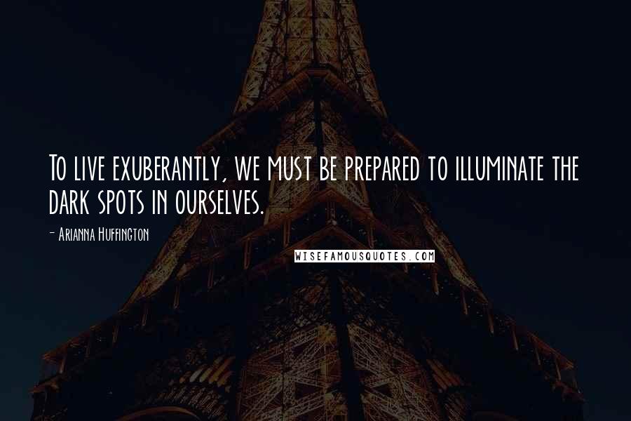 Arianna Huffington Quotes: To live exuberantly, we must be prepared to illuminate the dark spots in ourselves.