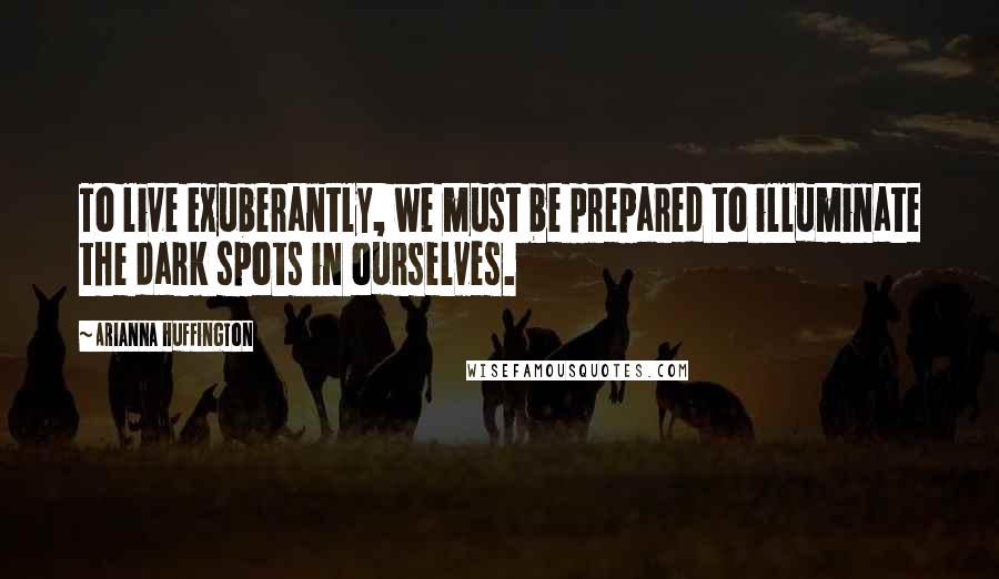Arianna Huffington Quotes: To live exuberantly, we must be prepared to illuminate the dark spots in ourselves.