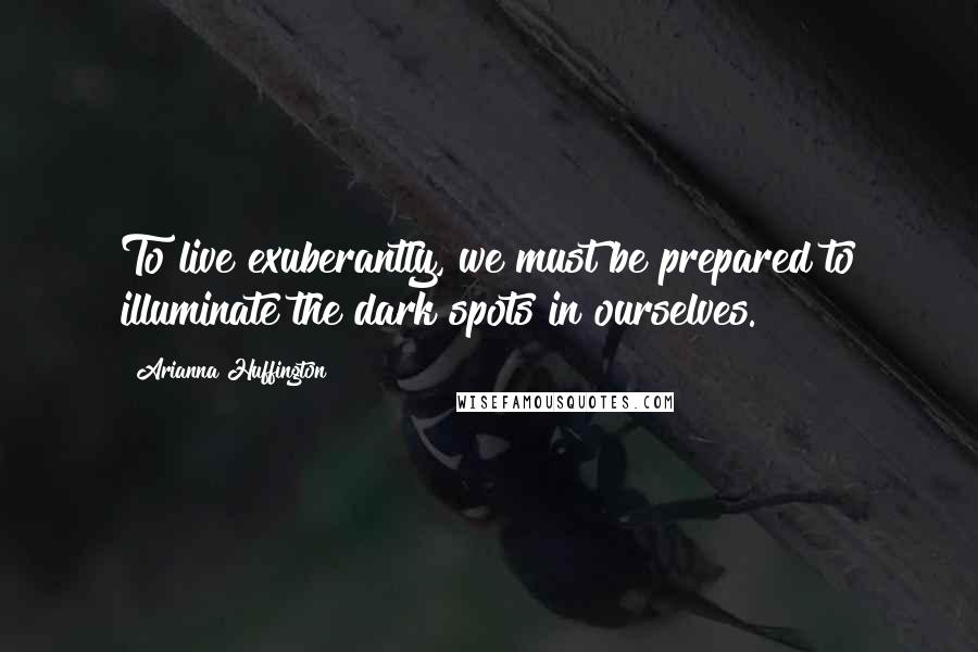 Arianna Huffington Quotes: To live exuberantly, we must be prepared to illuminate the dark spots in ourselves.