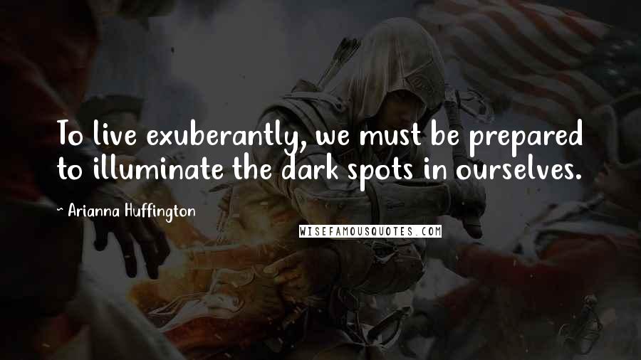 Arianna Huffington Quotes: To live exuberantly, we must be prepared to illuminate the dark spots in ourselves.