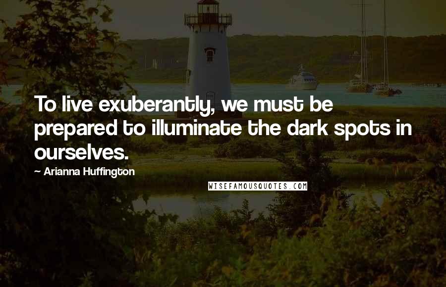 Arianna Huffington Quotes: To live exuberantly, we must be prepared to illuminate the dark spots in ourselves.