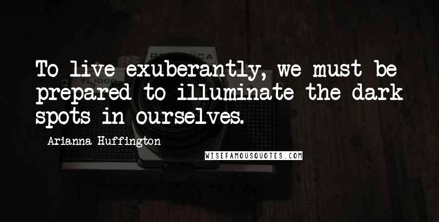 Arianna Huffington Quotes: To live exuberantly, we must be prepared to illuminate the dark spots in ourselves.