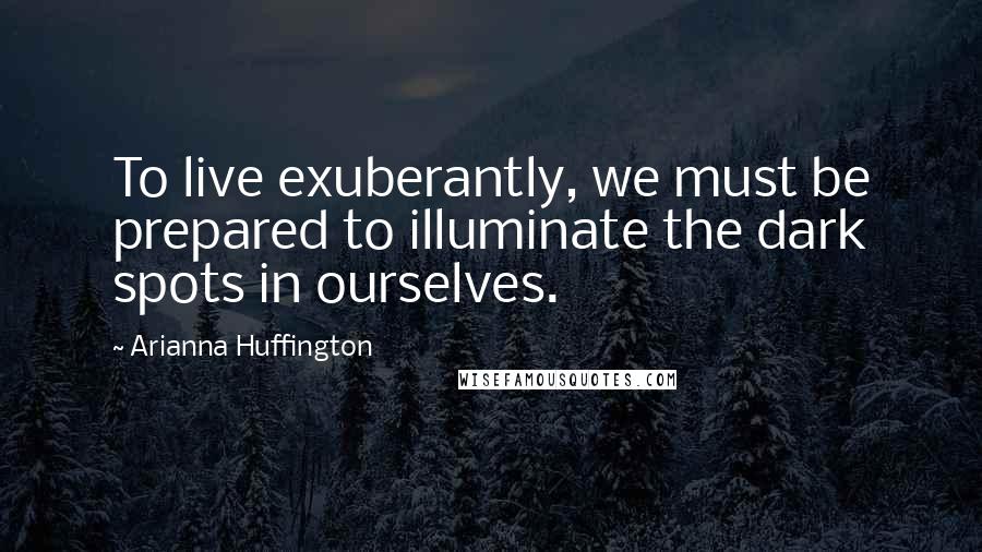 Arianna Huffington Quotes: To live exuberantly, we must be prepared to illuminate the dark spots in ourselves.