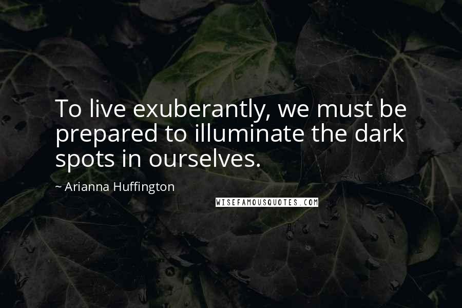 Arianna Huffington Quotes: To live exuberantly, we must be prepared to illuminate the dark spots in ourselves.