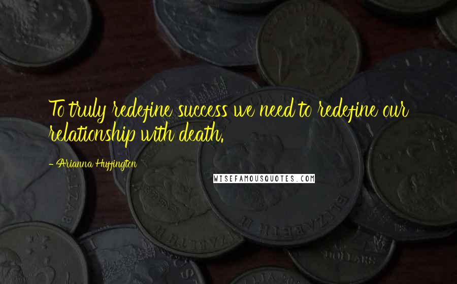 Arianna Huffington Quotes: To truly redefine success we need to redefine our relationship with death.