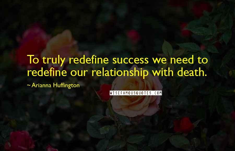 Arianna Huffington Quotes: To truly redefine success we need to redefine our relationship with death.