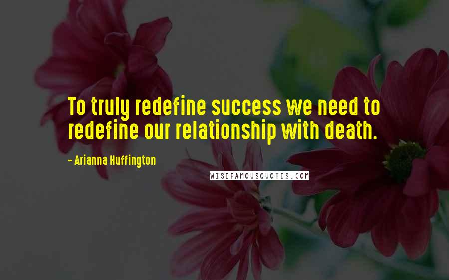 Arianna Huffington Quotes: To truly redefine success we need to redefine our relationship with death.