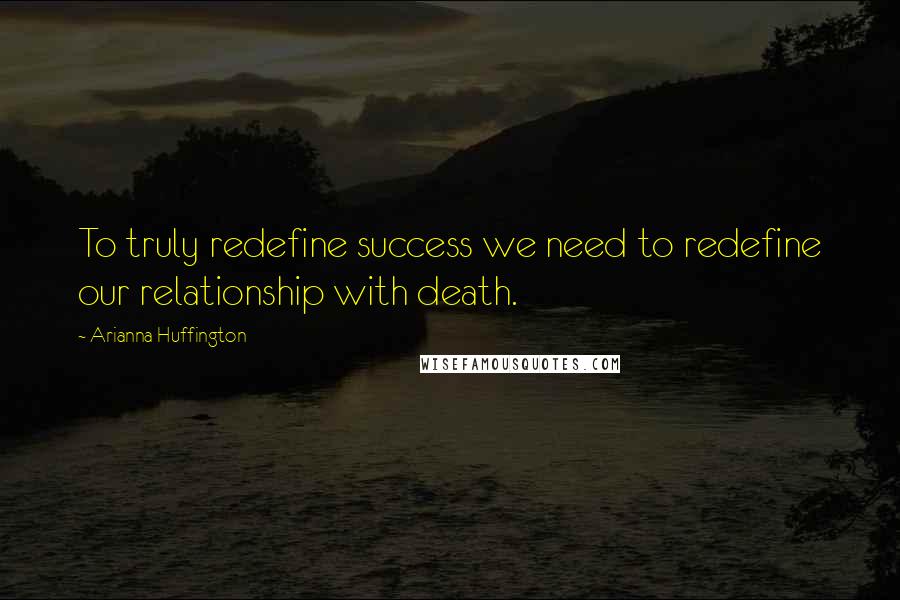 Arianna Huffington Quotes: To truly redefine success we need to redefine our relationship with death.