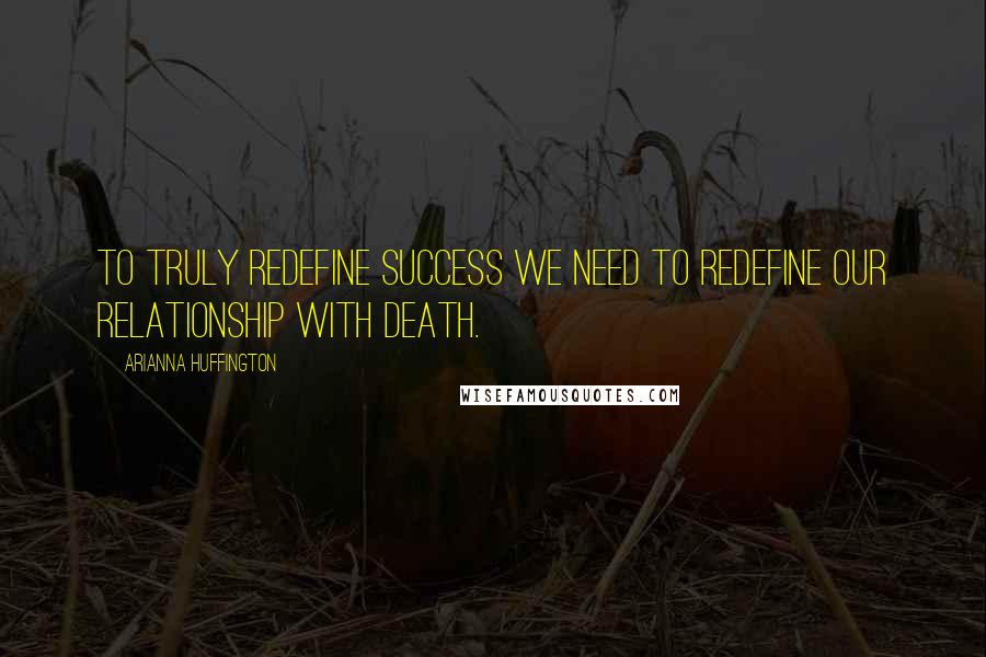 Arianna Huffington Quotes: To truly redefine success we need to redefine our relationship with death.