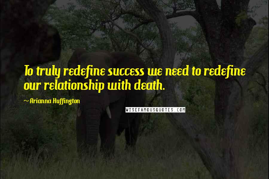 Arianna Huffington Quotes: To truly redefine success we need to redefine our relationship with death.