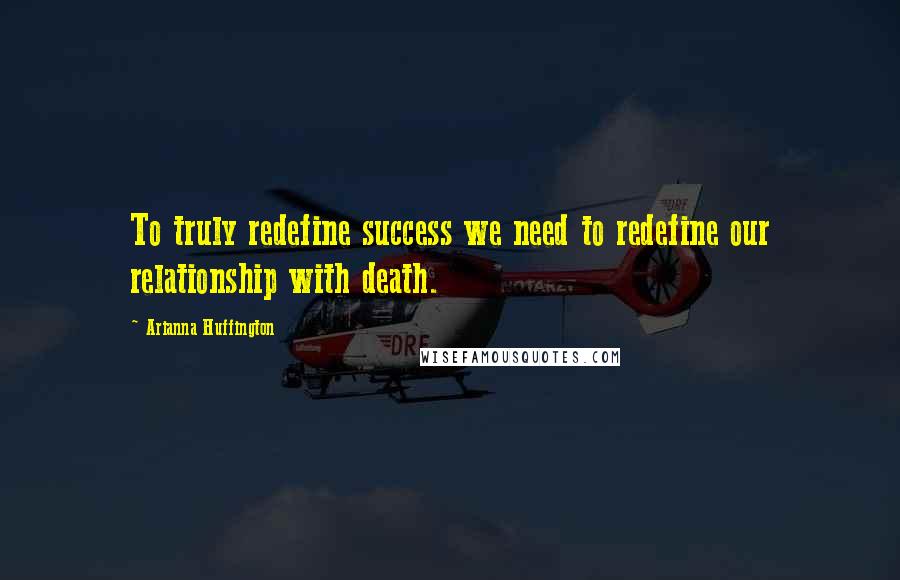 Arianna Huffington Quotes: To truly redefine success we need to redefine our relationship with death.