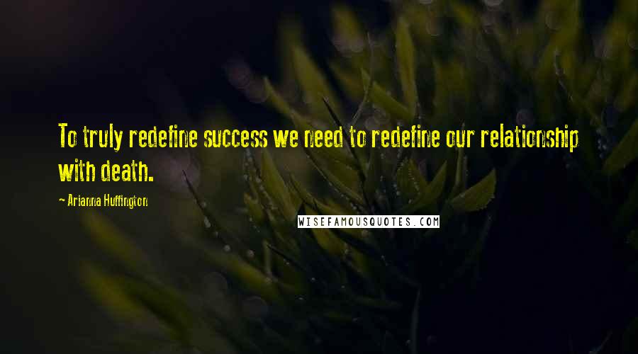 Arianna Huffington Quotes: To truly redefine success we need to redefine our relationship with death.