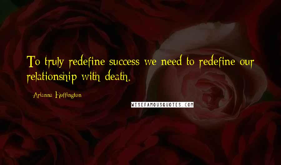 Arianna Huffington Quotes: To truly redefine success we need to redefine our relationship with death.