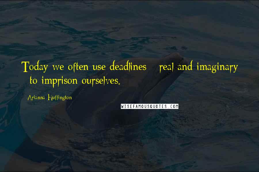 Arianna Huffington Quotes: Today we often use deadlines - real and imaginary - to imprison ourselves.