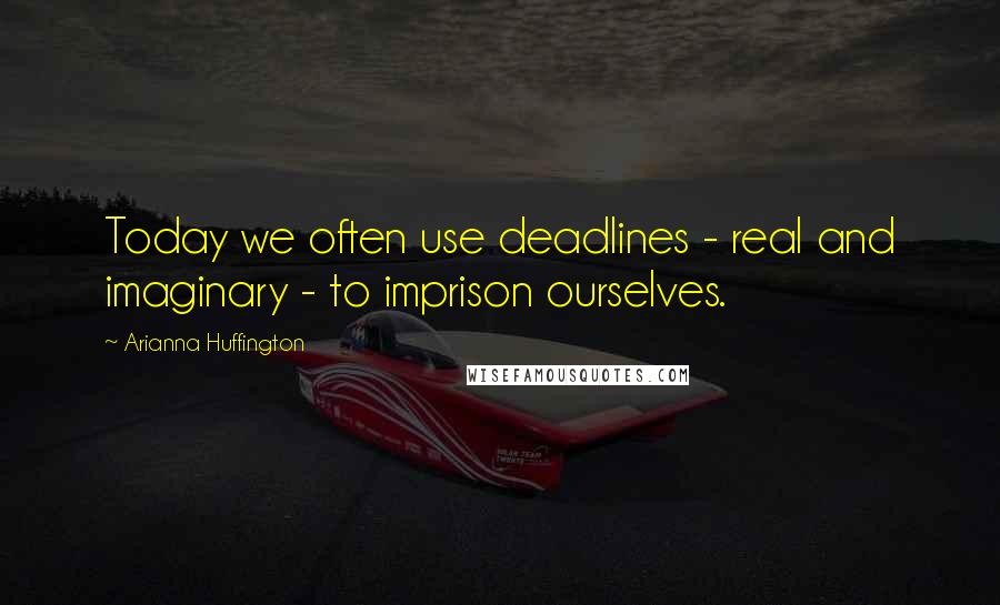 Arianna Huffington Quotes: Today we often use deadlines - real and imaginary - to imprison ourselves.