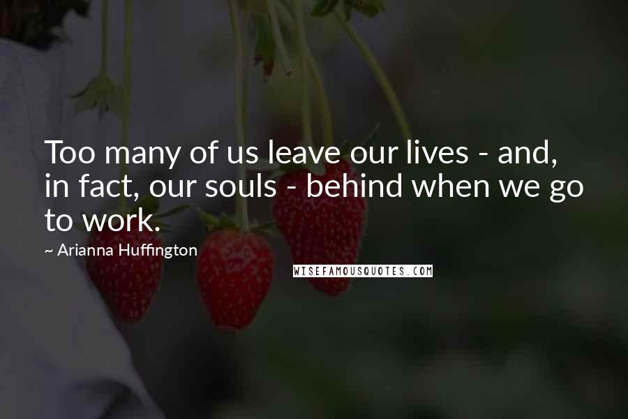 Arianna Huffington Quotes: Too many of us leave our lives - and, in fact, our souls - behind when we go to work.