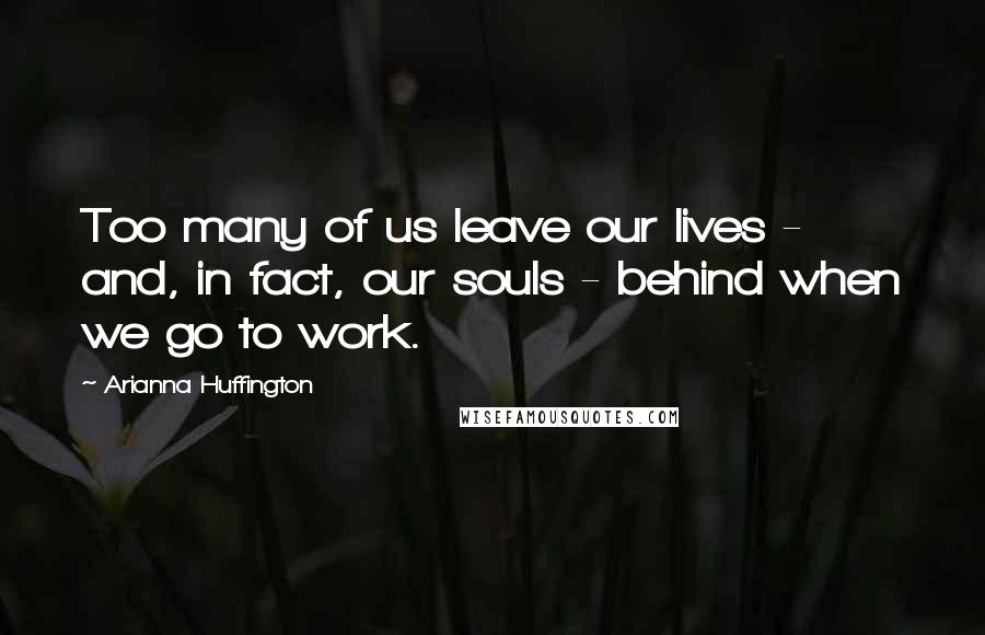Arianna Huffington Quotes: Too many of us leave our lives - and, in fact, our souls - behind when we go to work.