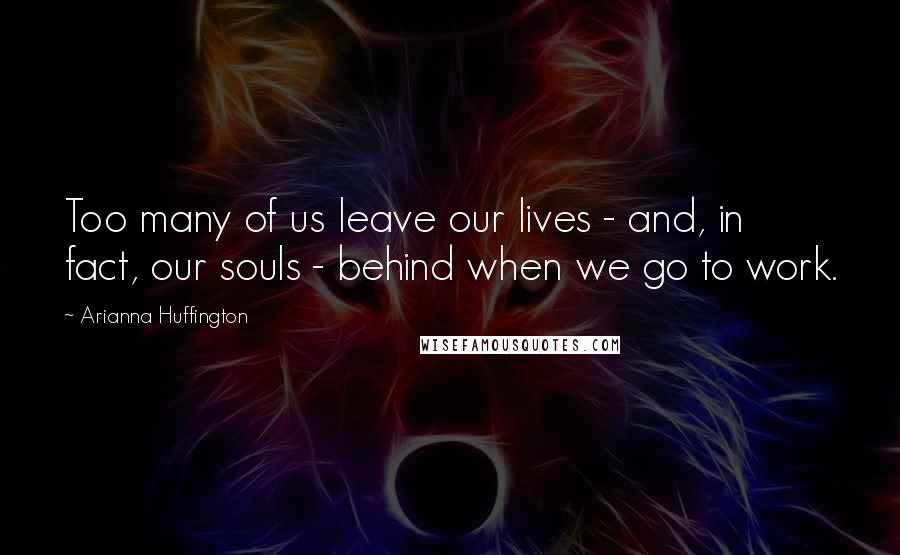 Arianna Huffington Quotes: Too many of us leave our lives - and, in fact, our souls - behind when we go to work.