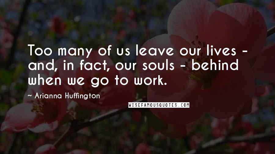 Arianna Huffington Quotes: Too many of us leave our lives - and, in fact, our souls - behind when we go to work.