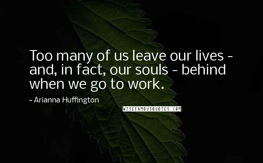 Arianna Huffington Quotes: Too many of us leave our lives - and, in fact, our souls - behind when we go to work.