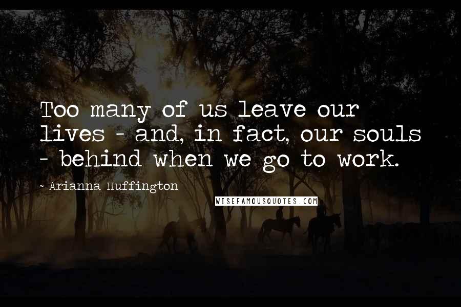 Arianna Huffington Quotes: Too many of us leave our lives - and, in fact, our souls - behind when we go to work.