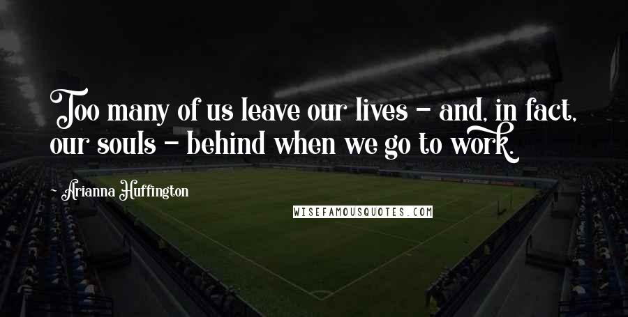 Arianna Huffington Quotes: Too many of us leave our lives - and, in fact, our souls - behind when we go to work.