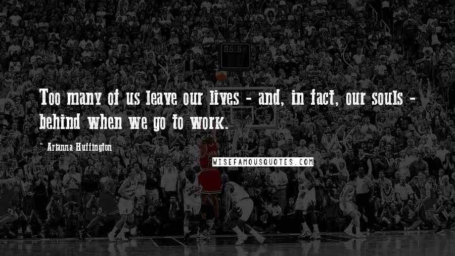 Arianna Huffington Quotes: Too many of us leave our lives - and, in fact, our souls - behind when we go to work.