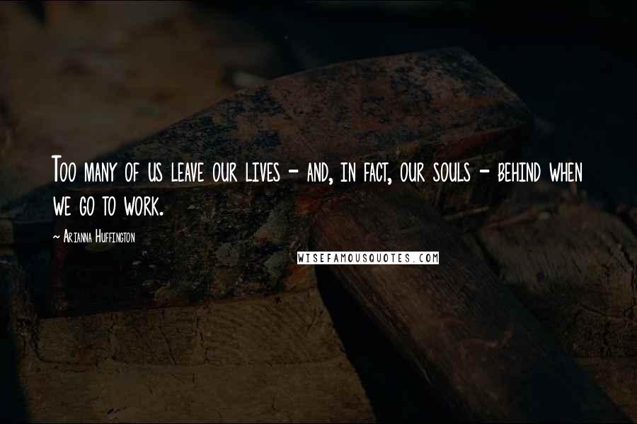 Arianna Huffington Quotes: Too many of us leave our lives - and, in fact, our souls - behind when we go to work.