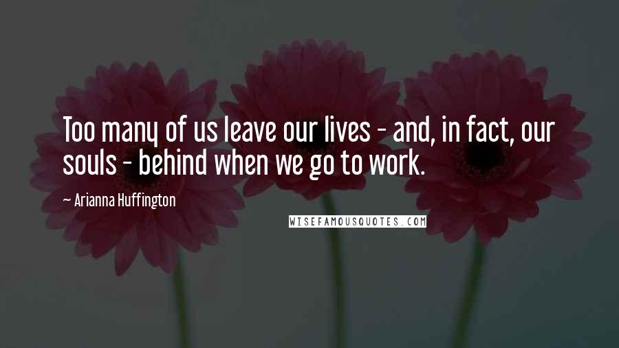 Arianna Huffington Quotes: Too many of us leave our lives - and, in fact, our souls - behind when we go to work.