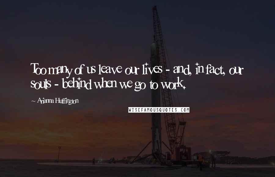 Arianna Huffington Quotes: Too many of us leave our lives - and, in fact, our souls - behind when we go to work.