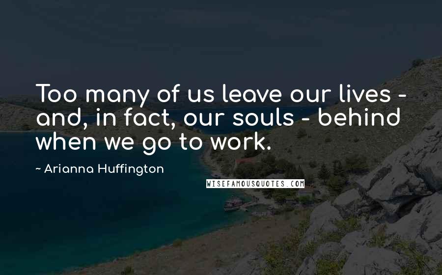 Arianna Huffington Quotes: Too many of us leave our lives - and, in fact, our souls - behind when we go to work.
