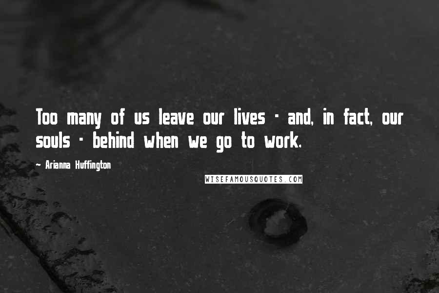 Arianna Huffington Quotes: Too many of us leave our lives - and, in fact, our souls - behind when we go to work.