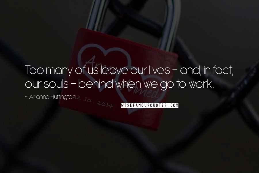 Arianna Huffington Quotes: Too many of us leave our lives - and, in fact, our souls - behind when we go to work.