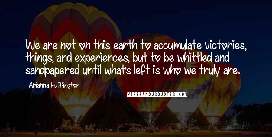 Arianna Huffington Quotes: We are not on this earth to accumulate victories, things, and experiences, but to be whittled and sandpapered until what's left is who we truly are.