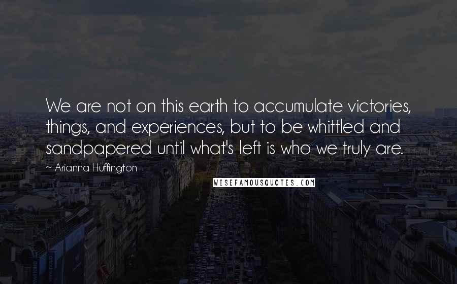 Arianna Huffington Quotes: We are not on this earth to accumulate victories, things, and experiences, but to be whittled and sandpapered until what's left is who we truly are.