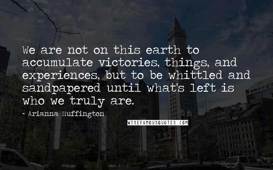 Arianna Huffington Quotes: We are not on this earth to accumulate victories, things, and experiences, but to be whittled and sandpapered until what's left is who we truly are.