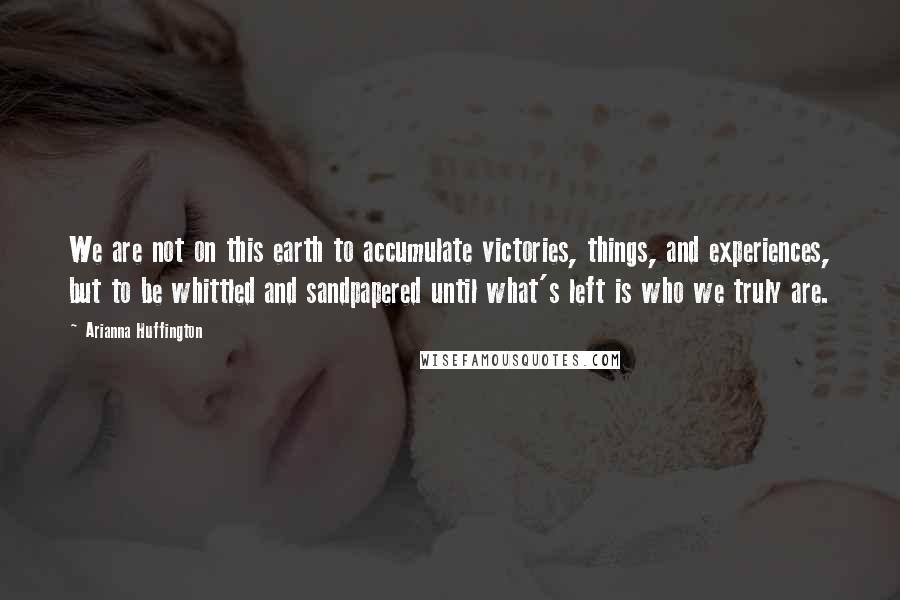 Arianna Huffington Quotes: We are not on this earth to accumulate victories, things, and experiences, but to be whittled and sandpapered until what's left is who we truly are.