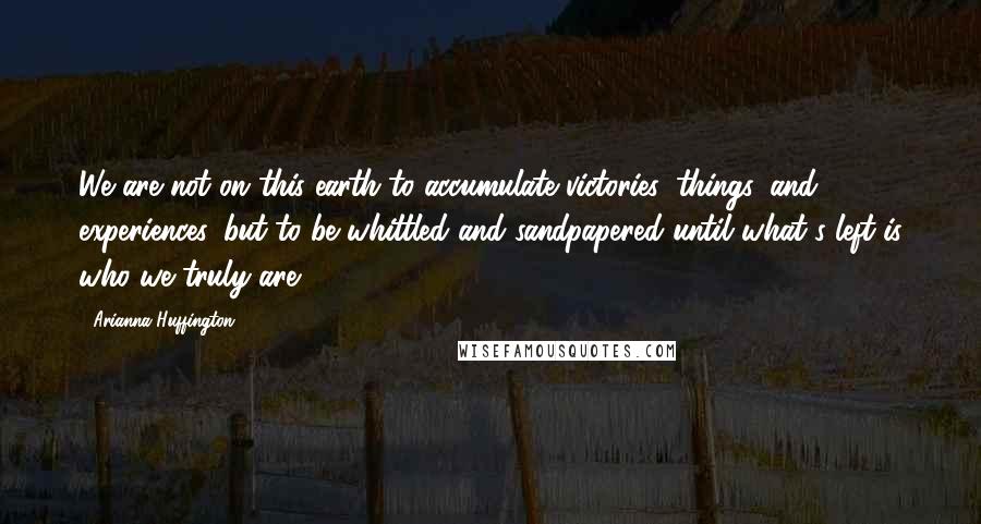 Arianna Huffington Quotes: We are not on this earth to accumulate victories, things, and experiences, but to be whittled and sandpapered until what's left is who we truly are.